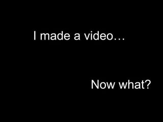 I made a video…                 Now what?