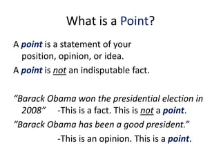 What is a Point?
A point is a statement of your
  position, opinion, or idea.
A point is not an indisputable fact.

“Barack Obama won the presidential election in
  2008” -This is a fact. This is not a point.
“Barack Obama has been a good president.”
          -This is an opinion. This is a point.
 
