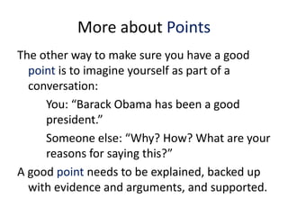 More about Points
The other way to make sure you have a good
  point is to imagine yourself as part of a
  conversation:
     You: “Barack Obama has been a good
     president.”
     Someone else: “Why? How? What are your
     reasons for saying this?”
A good point needs to be explained, backed up
  with evidence and arguments, and supported.
 