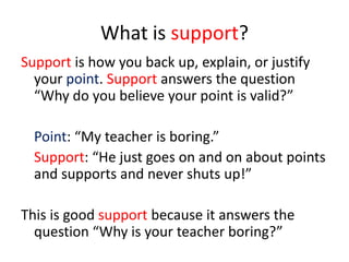 What is support?
Support is how you back up, explain, or justify
  your point. Support answers the question
  “Why do you believe your point is valid?”

  Point: “My teacher is boring.”
  Support: “He just goes on and on about points
  and supports and never shuts up!”

This is good support because it answers the
  question “Why is your teacher boring?”
 