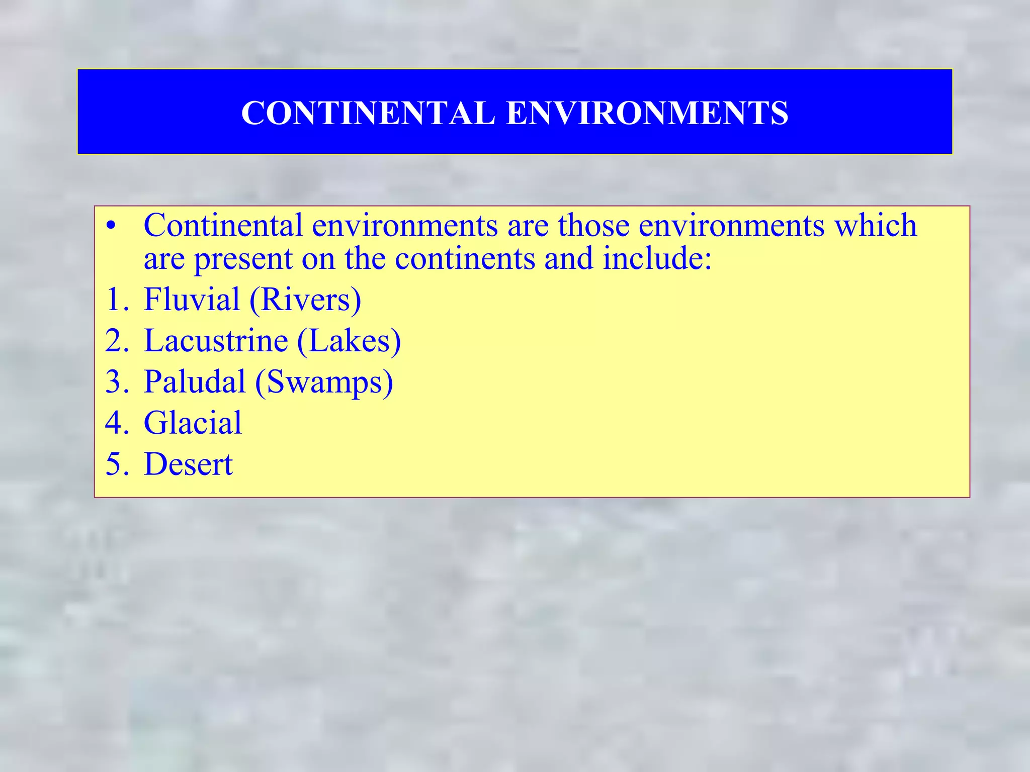 CONTINENTAL ENVIRONMENTS
• Continental environments are those environments which
are present on the continents and include:
1. Fluvial (Rivers)
2. Lacustrine (Lakes)
3. Paludal (Swamps)
4. Glacial
5. Desert
 