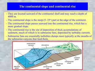 The continental slope and continental rise
– They are located seaward of the continental shelf and may reach a depth of
4000 m.
– The continental slope is the steep (5- 25o) part at the edge of the continent.
– The continental slope passes seaward into the continental rise, which has a
more gradual slope.
– The continental rise is the site of deposition of thick accumulations of
sediment, much of which is in submarine fans, deposited by turbidity currents.
– Submarine fans are essentially turbidites dumps most typically at the mouths of
the submarine canyons that feed them.
 