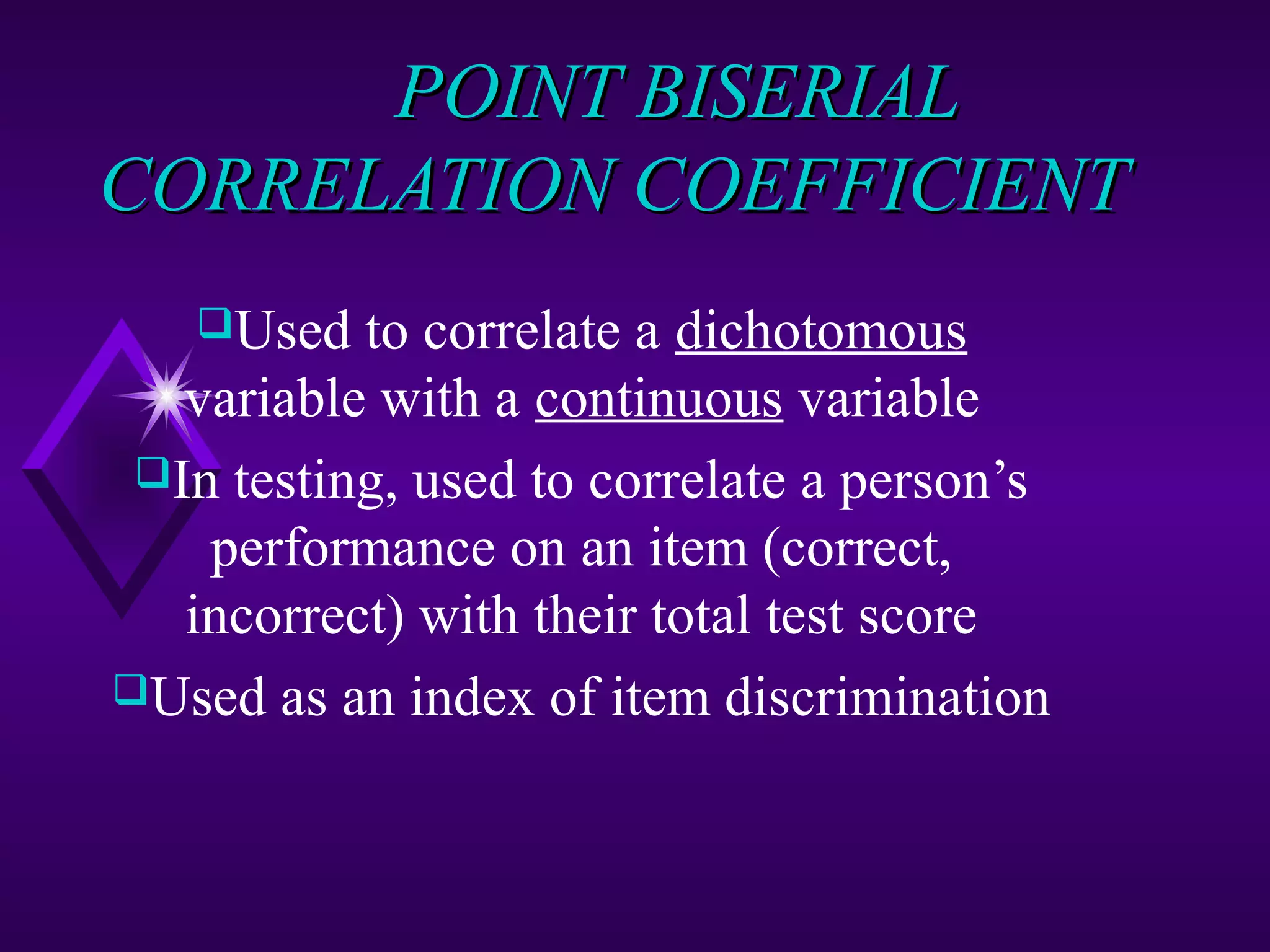 POINT BISERIAL
CORRELATION COEFFICIENT
Used
to correlate a dichotomous
variable with a continuous variable
In testing, used to correlate a person’s
performance on an item (correct,
incorrect) with their total test score
Used as an index of item discrimination