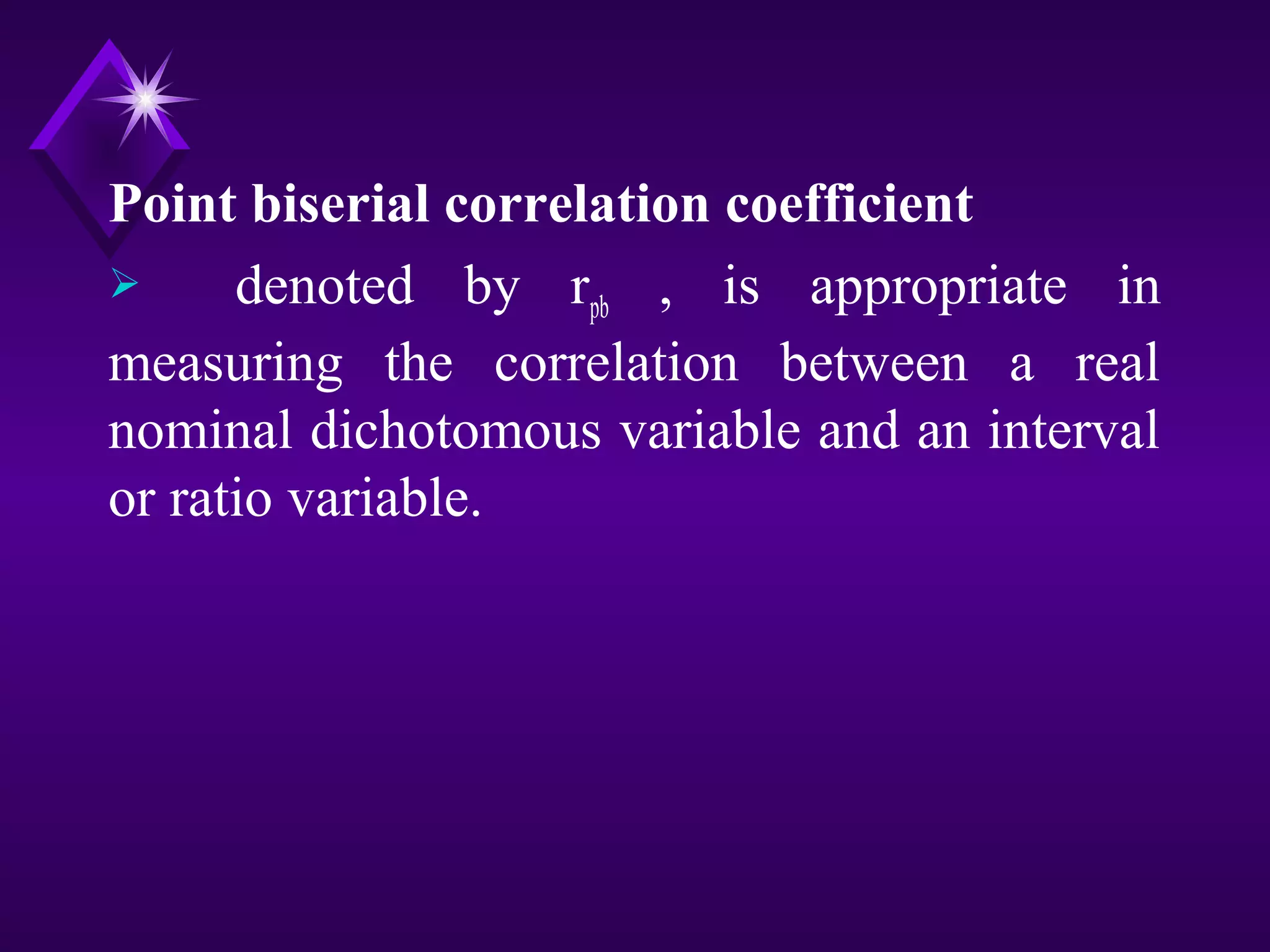 Point biserial correlation coefficient
denoted by rpb , is appropriate in
measuring the correlation between a real
nominal dichotomous variable and an interval
or ratio variable.