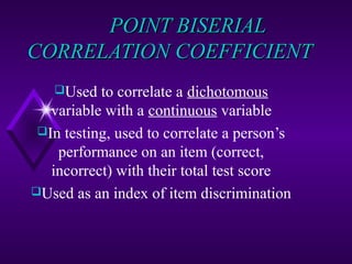 POINT BISERIAL
CORRELATION COEFFICIENT
Used

to correlate a dichotomous
variable with a continuous variable
In testing, used to correlate a person’s
performance on an item (correct,
incorrect) with their total test score
Used as an index of item discrimination

 