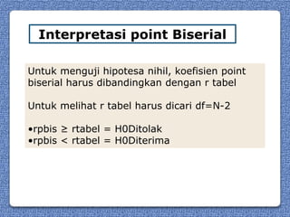 Interpretasi point Biserial

Untuk menguji hipotesa nihil, koefisien point
biserial harus dibandingkan dengan r tabel

Untuk melihat r tabel harus dicari df=N-2

•rpbis ≥ rtabel = H0Ditolak
•rpbis < rtabel = H0Diterima
 