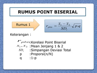 RUMUS POINT BISERIAL

   Rumus 1                   x1 x 2
                     rpbis             p.q
                              SDt
Keterangan :
    r pbis:Korelasi Point Biserial
   x1 , x 2 :Mean Jenjang 1 & 2
    SDt     :Simpangan Deviasi Total
     p      :Proporsi(n/N)
     q      :1-p
 