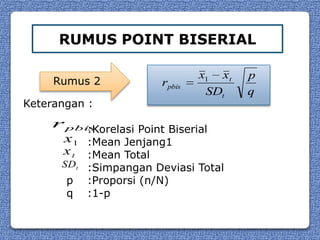 RUMUS POINT BISERIAL

                                 x1 xt   p
     Rumus 2             rpbis
                                  SDt    q
Keterangan :
     r pbis
          :Korelasi Point Biserial
      x1 :Mean Jenjang1
      x t :Mean Total
      SDt :Simpangan Deviasi Total
       p   :Proporsi (n/N)
       q   :1-p
 