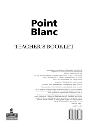 Point
    Blanc
TEACHER’S BOOKLET



                           Pearson Education Limited, Edinburgh Gate, Harlow, Essex,CM20 2JE
                                     England and Associated Companies throughout the World
                                                            © Pearson Education Limited 2004
     The right of Dr Helen Bulbeck to be identified as the author of this work has been asserted
                     by her in accordance with the Copyright, Designs and Patents Act of 1998.
                                          Extracts from Stormbreaker © 2001 Anthony Horowitz
                                            Extracts from Point Blanc © 2001 Anthony Horowitz
                    The original edition of Point Blanc first published 2001 by Walker Books Ltd.

                 The original edition of Stormbreaker first published 2000 by Walker Books Ltd.
       We are grateful to all copyright holders whose material appears in this book. However in
        some instances we have been unable to trace the owners of copyright material and we
                               would appreciate any information that would enable us to do so.
          All rights reserved. No part of this publication may be reproduced, stored in a retrieval
     system, or transmitted in any form or by any means, electronic, mechanical, photocopying,
      recording, or otherwise without the prior written permission of the Publishers or a licence
          permitting restricted copying in the United Kingdom issued by the Copyright Licensing
                                            Agency, 90 Tottenham Court Road, London, W1T 4LP

                                                                             ISBN 0 582 84868 7
                                                                              First published 2004

                                                                        ISBN 0-582-84868-7




                                                                     9 780582 848689
 