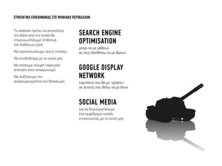 Tο website πρέπει να αποτελέσει
την βάση από την οποία θα
επικοινωνήσουµε επιθετικά
στο δiαδίκτυο ώστε:
Να προσελκύσουµε νέους πελάτες
Να συνδεθούµε µε το κοινό µας
Να χτίσουµε ισχυρή παρουσία
απέναντι στον ανταγωνισµό
Να αυξήσουµε την
αναγνωρισιµότητα του Brand µας
ΣΤΡΑΤΗΓΙΚΗ ΕΠΙΚΟΙΝΩΝΙΑΣ ΣΤΟ ΨΗΦΙΑΚΟ ΠΕΡΙΒΑΛΛΟΝ
SEARCH ENGINE
OPTIMISATION
µέχρι να µε µάθουν
ας τους βοηθήσω να µε βρουν
GOOGLE DISPLAY
NETWORK
καµπάνια που θα µε «φτάσει»
σε αυτούς που θέλω να µε δουν
SOCIAL MEDIA
για να δηµιουργήσουµε
ένα αµφίδροµο κανάλι
επικοινωνίας µε το κοινό µας
 