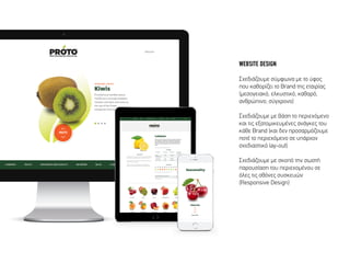 WEBSITE DESIGN
Σχεδιάζουµε σύµφωνα µε το ύφος
που καθορίζει το Brand της εταιρίας
(µεσογειακό, ελκυστικό, καθαρό,
ανθρώπινο, σύγχρονο)
Σχεδιάζουµε µε βάση το περιεχόµενο
και τις εξατοµικευµένες ανάγκες του
κάθε Brand (και δεν προσαρµόζουµε
ποτέ το περιεχόµενο σε υπάρχον
σχεδιαστικό lay-out)
Σχεδιάζουµε µε σκοπό την σωστή
παρουσίαση του περιεχοµένου σε
όλες τις οθόνες συσκευών
(Responsive Design)
 