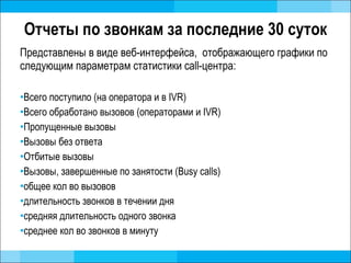 Отчеты по звонкам за последние 30 суток Представлены в виде веб-интерфейса,  отображающего графики по следующим параметрам статистики  call- центра: Всего поступило (на оператора и в IVR) Всего обработано вызовов  ( операторами и  IVR) Пропущенные вызовы  Вызовы без ответа Отбитые вызовы Вызовы, завершенные по занятости ( Busy calls ) общее кол во вызовов длительность звонков в течении дня средняя длительность одного звонка среднее кол во звонков в минуту 