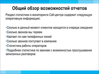 Общий обзор возможностей отчетов Раздел статистики и мониторинга Call-центра содержит следующую оперативную информацию: Сколько в данный момент клиентов находится в очереди ожидания Сколько звонков мы теряем Хватает ли нам телефонных линий Сколько звонков поступает в компанию Статистика работы операторов Подробная статистика по звонкам с возможностью прослушивания записанных разговоров 