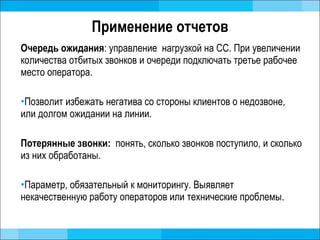 Применение отчетов Очередь ожидания : управление  нагрузкой на СС. При увеличении количества отбитых звонков и очереди подключать третье рабочее место оператора.  Позволит избежать негатива со стороны клиентов о недозвоне, или долгом ожидании на линии.  Потерянные звонки:  понять, сколько звонков поступило, и сколько из них обработаны.  Параметр, обязательный к мониторингу. Выявляет некачественную работу операторов или технические проблемы.  