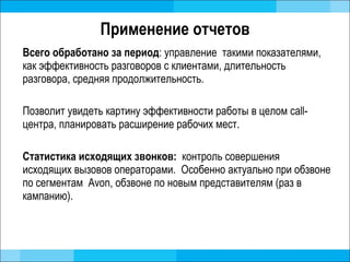 Применение отчетов Всего обработано за период : управление  такими показателями, как эффективность разговоров с клиентами, длительность разговора, средняя продолжительность.  Позволит увидеть картину эффективности работы в целом  call- центра, планировать расширение рабочих мест.  Статистика исходящих звонков:  контроль совершения исходящих вызовов операторами.  Особенно актуально при обзвоне по сегментам  Avon,  обзвоне по новым представителям (раз в кампанию).  