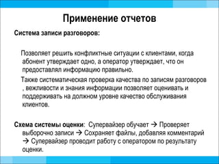 Применение отчетов Система записи разговоров:  Позволяет решить конфликтные ситуации с клиентами, когда абонент утверждает одно, а оператор утверждает, что он предоставлял информацию правильно.  Также систематическая проверка качества по записям разговоров , вежливости и знания информации позволяет оценивать и поддерживать на должном уровне качество обслуживания клиентов.  Схема системы оценки :  Супервайзер обучает     Проверяет выборочно записи     Сохраняет файлы, добавляя комментарий     Супервайзер проводит работу с оператором по результату оценки.  