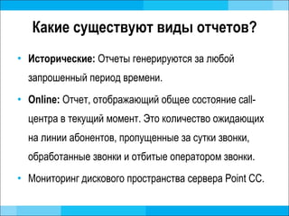 Какие существуют виды отчетов? Исторические:  Отчеты генерируются за любой запрошенный период времени. Online:  Отчет, отображающий общее состояние  call- центра в текущий момент. Это количество ожидающих на линии абонентов, пропущенные за сутки звонки, обработанные звонки и отбитые оператором звонки. Мониторинг дискового пространства сервера  Point CC. 