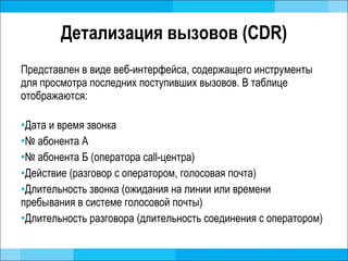 Детализация вызовов ( CDR ) Представлен в виде веб-интерфейса, содержащего инструменты для просмотра последних поступивших вызовов. В таблице отображаются: Дата и время звонка №  абонента А №  абонента Б (оператора  call- центра) Действие (разговор с оператором, голосовая почта)  Длительность звонка (ожидания на линии или времени пребывания в системе голосовой почты) Длительность разговора (длительность соединения с оператором) 