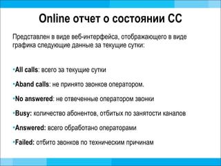 Online  отчет о состоянии СС Представлен в виде веб-интерфейса, отображающего в виде графика следующие данные за текущие сутки: All calls :  всего за текущие сутки Aband calls :  не принято звонков оператором. No answered :  не отвеченные оператором звонки Busy:  количество абонентов, отбитых по занятости каналов Answered:  всего обработано операторами Failed:   отбито звонков по техническим причинам 