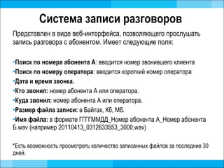Система записи разговоров  Представлен в виде веб-интерфейса, позволяющего прослушать запись разговора с абонентом. Имеет следующие поля: Поиск по номера абонента А :  вводится номер звонившего клиента Поиск по номеру оператора :  вводится короткий номер оператора Дата и время звонка. Кто звонил:  номер абонента А или оператора. Куда звонил:  номер абонента А или оператора. Размер файла записи :   в Байтах, Кб, Мб. Имя файла:  в формате ГГГГММДД_Номер абонента А_Номер абонента Б. wav ( например 20110413_0312633553_3000 .wav)   *Есть возможность просмотреть количество записанных файлов за последние 30 дней.  
