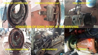 CONDITION OF SOME PUMP AT THE ARRIVING
AIR COMPRESSOR FIRE PUMP
FRESH WATER PUMP
HYDRAULIC STARTER PUMP
HYDRAULIC STEERING PUMP HYDRAULIC STEERING PUMP
 