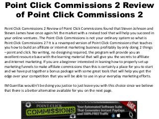 Point Click Commissions 2 Review
  of Point Click Commissions 2
Point Click Commissions 2 Review of Point Click Commissions found that Steven Johnson and
Steven James have once again hit the market with a revised tool that will help you succeed in
your online ventures. The Point Click Commissions is not your ordinary system so what is
Point Click Commissions 2? It is a revamped version of Point Click Commissions that teaches
you how to build an affiliate or internet marketing business profitably by only doing 2 things
– point and click. No writing, no designing required, the program will provide you an
excellent resource base with the learning material that will give you the secrets to affiliate
and internet marketing. If you are a beginner interested in leaning how to properly set up
marketing funnels to make affiliate commissions than this is certainly a place for you to start
and we have put together a bonus package with some great tools that will help you get the
edge over your competition that you will be able to use in your everyday marketing efforts.

IM Guerillas wouldn’t be doing you justice to just leave you with this choice since we believe
that there is a better alternative available for you on the next page.
 