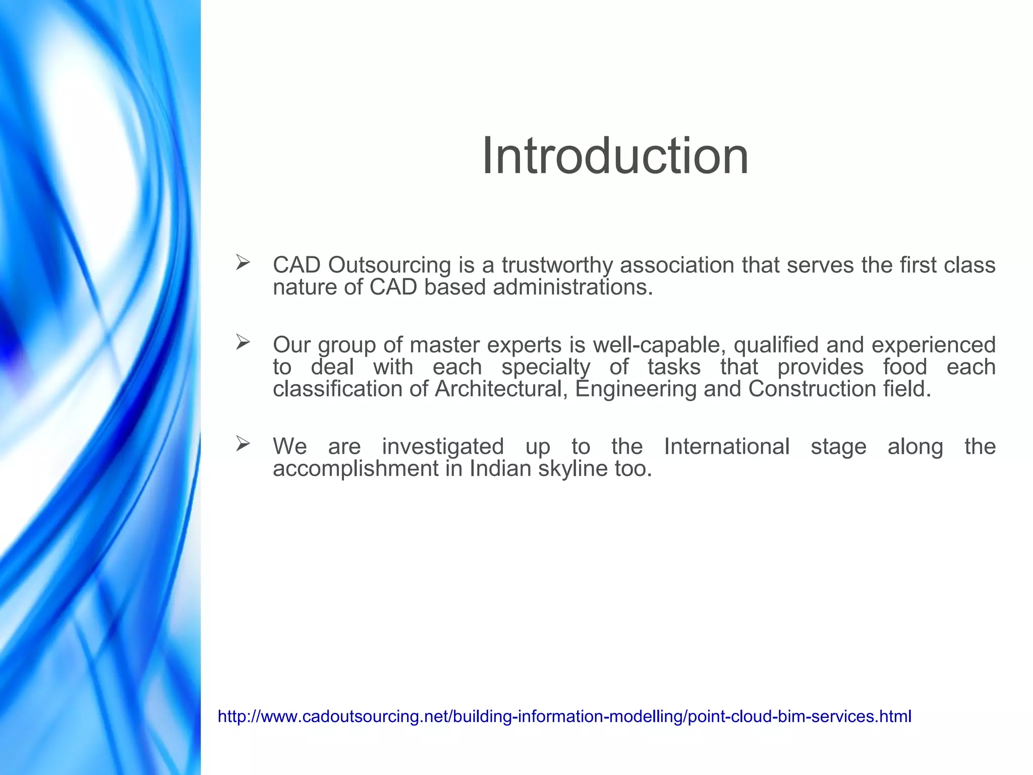 Introduction
➢ CAD Outsourcing is a trustworthy association that serves the first class
nature of CAD based administrations.
➢ Our group of master experts is well-capable, qualified and experienced
to deal with each specialty of tasks that provides food each
classification of Architectural, Engineering and Construction field.
➢ We are investigated up to the International stage along the
accomplishment in Indian skyline too.
http://www.cadoutsourcing.net/building-information-modelling/point-cloud-bim-services.html
 