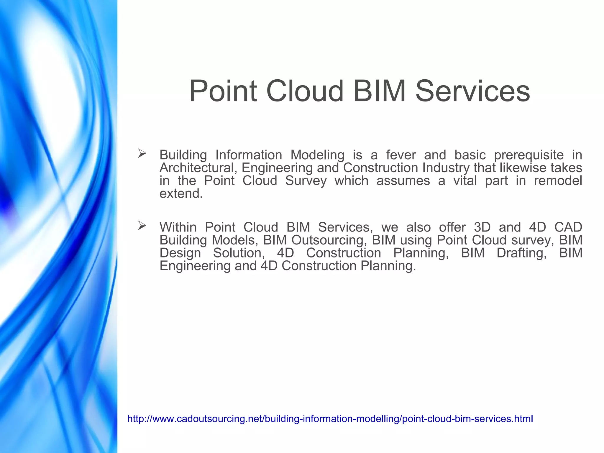 Point Cloud BIM Services
➢ Building Information Modeling is a fever and basic prerequisite in
Architectural, Engineering and Construction Industry that likewise takes
in the Point Cloud Survey which assumes a vital part in remodel
extend.
➢ Within Point Cloud BIM Services, we also offer 3D and 4D CAD
Building Models, BIM Outsourcing, BIM using Point Cloud survey, BIM
Design Solution, 4D Construction Planning, BIM Drafting, BIM
Engineering and 4D Construction Planning.
http://www.cadoutsourcing.net/building-information-modelling/point-cloud-bim-services.html
 