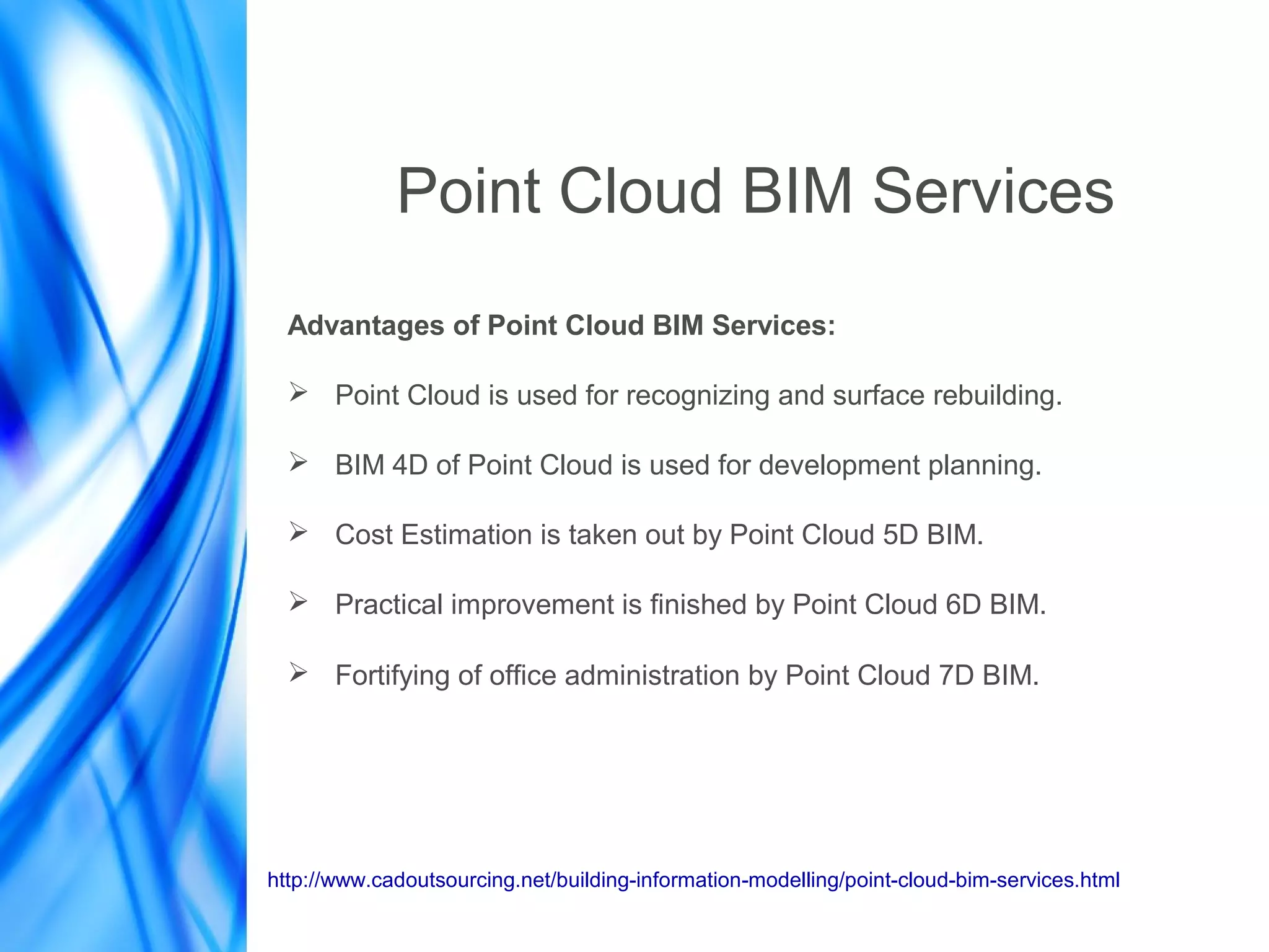 Point Cloud BIM Services
Advantages of Point Cloud BIM Services:
➢ Point Cloud is used for recognizing and surface rebuilding.
➢ BIM 4D of Point Cloud is used for development planning.
➢ Cost Estimation is taken out by Point Cloud 5D BIM.
➢ Practical improvement is finished by Point Cloud 6D BIM.
➢ Fortifying of office administration by Point Cloud 7D BIM.
http://www.cadoutsourcing.net/building-information-modelling/point-cloud-bim-services.html
 
