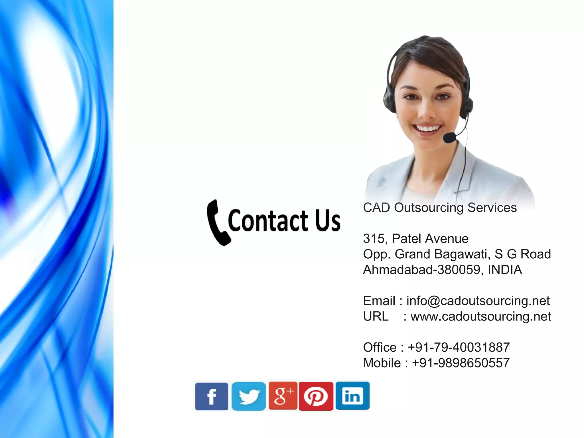 CAD Outsourcing Services
315, Patel Avenue
Opp. Grand Bagawati, S G Road
Ahmadabad-380059, INDIA
Email : info@cadoutsourcing.net
URL : www.cadoutsourcing.net
Office : +91-79-40031887
Mobile : +91-9898650557
 