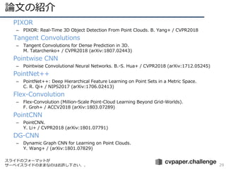ՓĤνB
29
? PIXOR
C PIXOR: Real-Time 3D Object Detection From Point Clouds. B. Yang+ / CVPR2018
? Tangent Convolutions
C Tangent Convolutions for Dense Prediction in 3D.
M. Tatarchenko+ / CVPR2018 (arXiv:1807.02443)
? Pointwise CNN
C Pointwise Convolutional Neural Networks. B.-S. Hua+ / CVPR2018 (arXiv:1712.05245)
? PointNet++
C PointNet++: Deep Hierarchical Feature Learning on Point Sets in a Metric Space.
C. R. Qi+ / NIPS2017 (arXiv:1706.02413)
? Flex-Convolution
C Flex-Convolution (Million-Scale Point-Cloud Learning Beyond Grid-Worlds).
F. Groh+ / ACCV2018 (arXiv:1803.07289)
? PointCNN
C PointCNN.
Y. Li+ / CVPR2018 (arXiv:1801.07791)
? DG-CNN
C Dynamic Graph CNN for Learning on Point Clouds.
Y. Wang+ / (arXiv:1801.07829)
饤ɤΥե`ޥåȤ
`٥饤ɤΤޤޤʤΤϤS¤
 
