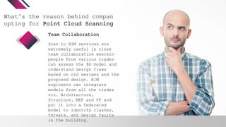 What’s the reason behind companies
opting for Point Cloud Scanning?
Scan to BIM services are
extremely useful in close
team collaboration wherein
people from various trades
can assess the 3D model and
understand design flaws
based on old designs and the
proposed design. BIM
engineers can integrate
models from all the trades
viz. Architecture,
Structure, MEP and FP and
put it into a federated
model to identify clashes,
threats, and design faults
in the building.
Team Collaboration
 