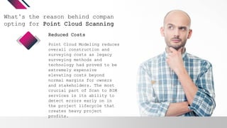 What’s the reason behind companies
opting for Point Cloud Scanning?
Point Cloud Modeling reduces
overall construction and
surveying costs as legacy
surveying methods and
technology had proved to be
extremely expensive
elevating costs beyond
normal margins for owners
and stakeholders. The most
crucial part of Scan to BIM
services is its ability to
detect errors early on in
the project lifecycle that
creates heavy project
profits.
Reduced Costs
 