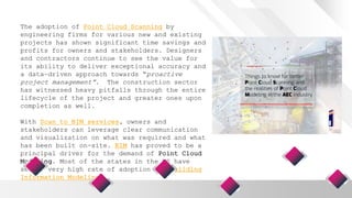 The adoption of Point Cloud Scanning by
engineering firms for various new and existing
projects has shown significant time savings and
profits for owners and stakeholders. Designers
and contractors continue to see the value for
its ability to deliver exceptional accuracy and
a data-driven approach towards “proactive
project management”. The construction sector
has witnessed heavy pitfalls through the entire
lifecycle of the project and greater ones upon
completion as well.
With Scan to BIM services, owners and
stakeholders can leverage clear communication
and visualization on what was required and what
has been built on-site. BIM has proved to be a
principal driver for the demand of Point Cloud
Modeling. Most of the states in the US have
seen a very high rate of adoption for Building
Information Modeling.
 