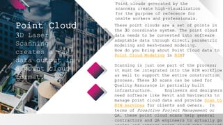 Point Cloud
Point clouds generated by the
scanners create high-visualization
for the purpose of reference for
onsite workers and professionals.
3D Laser
Scanning
creates a raw
data output in
a point cloud
format.
These point clouds are a set of points in
the 3D coordinate system. The point cloud
data needs to be converted into software
adaptable data through direct, parametric
modeling and mesh-based modeling.
How do you bring about Point Cloud data to
Point Cloud Modeling in BIM?
Scanning is just one part of the process;
it must be integrated into the BIM workflow
as well to support the entire construction
process. These 3D scans can be used for
Quality Assurance in partially built
infrastructure. Engineers and designers
need software like Revit and Navisworks to
manage point cloud data and provide Scan to
BIM services for clients and owners. In
terms of Proactive Project Management or
QA, these point cloud scans help general
contractors and QA engineers to actually go
 