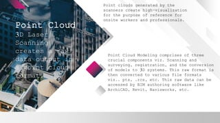 Point Cloud
Point clouds generated by the
scanners create high-visualization
for the purpose of reference for
onsite workers and professionals.
3D Laser
Scanning
creates a raw
data output in
a point cloud
format.
Point Cloud Modeling comprises of three
crucial components viz. Scanning and
surveying, registration, and the conversion
of models to 3D systems. This raw format is
then converted to various file formats
viz.. pts, .rcs, etc. This raw data can be
accessed by BIM authoring software like
ArchiCAD, Revit, Navisworks, etc.
 