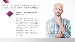 What’s the reason behind companies
opting for Point Cloud Scanning?
Scan to BIM services can
save on time and cost for
surveying new and existing
buildings. A single Point
Cloud technician can handle
complex projects with the
help of good laser
equipment, and this can
reduce surveying cost and
efforts by at least 35% in
totality.
Bigger time savings on
surveying
 