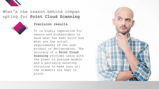 What’s the reason behind companies
opting for Point Cloud Scanning?
It is highly imperative for
owners and stakeholders to
know what has been built and
what are the actual
requirements of the end-
product or deliverables. The
accuracy of a Point Cloud
Scanning provides users with
the power to analyze models
and a partially existing
structure to make sure all
the elements are kept in
place.
Precision results
 