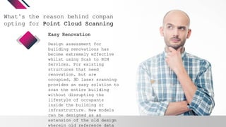 What’s the reason behind companies
opting for Point Cloud Scanning?
Design assessment for
building renovations has
become extremely effective
whilst using Scan to BIM
Services. For existing
structures that need
renovation, but are
occupied, 3D laser scanning
provides an easy solution to
scan the entire building
without disrupting the
lifestyle of occupants
inside the building or
infrastructure. New models
can be designed as an
extension of the old design
wherein old reference data
Easy Renovation
 