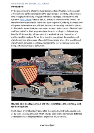 Point Clouds and Scan to CAD in Revit
Introduction:
In the dynamic world of architectural design and construction, technological
advancements continually redefine the boundaries of creativity and precision.
One such groundbreaking integration that has reshaped the industry is the
fusion of Point Clouds and Scan to CAD processes within Autodesk Revit. This
transformative combination represents a paradigm shift, offering architects and
designers an immersive and efficient approach to modeling real-world spaces.
In this article, we embark on a journey to unravel the intricacies of Point Clouds
and Scan to CAD in Revit, exploring how these technologies collaboratively
breathe life into design, elevate precision, and unlock new dimensions of
architectural innovation. As we delve into the synergies of data capture and
digital modeling, a landscape of possibilities emerges, where the tangible and
digital worlds converge seamlessly, reshaping the way we conceptualize and
bring architectural visions to fruition.
How are point clouds generated, and what technologies are commonly used
for their creation?
Point clouds are meticulously generated through advanced technologies such
as 3D laser scanning or LiDAR, which employ laser beams to measure distances
and create detailed representations of physical environments.
www.rvtcad.com
 