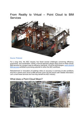 From Reality to Virtual – Point Cloud to BIM
Services
Source: Pinterest
For a long time, the AEC industry has faced several challenges concerning efficiency,
productivity, and coordination. While a manual approach always stays prone to these issues,
BIM services let a project meet its efficiency demands. Of all the technologies, point cloud to
BIM services exhibited a promising potential to refine the AEC workflows.
Refurbishment or renovation of buildings relies on accuracy in scanning on-site conditions.
And this is where point cloud to BIM services come into the picture with reliable information.
Let’s unveil these services and how they benefit the AEC industry.
What does a Point Cloud Mean?
 
