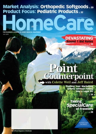 Market Analysis: Orthopedic Softgoods p. 20
Product Focus: Pediatric Products p. 32
                                                                        A Penton Media Publication




FOR BUSINESS LEADERS IN HOME MEDICAL EQUIPMENT                         www.homecaremag.com
JULY 2010



                                                              DEVASTATING
                                                               Round 1 Bid Rates
                                                                                                     p.10




                                                   Point
                                                 Counterpoint
                                                 with Colette Weil and Jeff Baird
                                                              Pushing Your Marketing
                                                               Efforts without Falling
                                                                       Into a Legal Pit
                                                                                   p.14


                                                                  Taking
                                                               SpecialCare
                                                                       of Travelers
                                                                                                     p. 38




            The Ofﬁcial Magazine of Medtrade
 