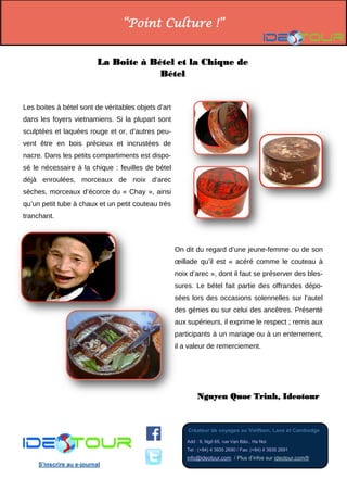 “Point Culture !” 
Créateur de voyages au VietNam, Laos et Cambodge 
Add : 9, Ngõ 65, rue Vạn Bảo., Ha Noi Tel : (+84) 4 3935 2690 / Fax: (+84) 4 3935 2691 info@ideotour.com / Plus d’infos sur ideotour.com/fr 
S’inscrire au e-journal 
La Boite à Bétel et la Chique de Bétel 
Les boites à bétel sont de véritables objets d’art dans les foyers vietnamiens. Si la plupart sont sculptées et laquées rouge et or, d’autres peu- vent être en bois précieux et incrustées de nacre. Dans les petits compartiments est dispo- sé le nécessaire à la chique : feuilles de bétel déjà enroulées, morceaux de noix d’arec sèches, morceaux d’écorce du « Chay », ainsi qu’un petit tube à chaux et un petit couteau très tranchant. 
Nguyen Quoc Trinh, Ideotour 
On dit du regard d’une jeune-femme ou de son oeillade qu’il est « acéré comme le couteau à noix d’arec », dont il faut se préserver des bles- sures. Le bétel fait partie des offrandes dépo- sées lors des occasions solennelles sur l’autel des génies ou sur celui des ancêtres. Présenté aux supérieurs, il exprime le respect ; remis aux participants à un mariage ou à un enterrement, il a valeur de remerciement. 