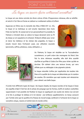 POINT CULTURE !
SPECIALISTE DU VOYAGE SUR-MESURE AU VIETNAM, CAMBODGE ET LAOS
Add : 9, Ngõ 65, rue Vạn Bảo, Ha Noi
Tel : (+84) 4 3935 2690 / Fax: (+84) 4 3935 2691
Mail: info@ideotour.com / Plus d’infos sur ideotour.com/fr
La laque est une résine extraite de divers arbres d’Asie. D’apparence crémeuse, elle se solidifie
et noircit à l’air libre et forme en séchant un revêtement solide et brillant.
Apparues en Chine sous la dynastie des Zhou (1066-221 av. JC),
la laque et sa technique se sont ensuite répandues dans toute
l’Asie du Sud Est. En conservant et en personnalisant le procédé, le
Vietnam a introduit dans sa culture la laque devenant ainsi au fil
du temps un art populaire et artisanal. D'abord utilisée pour orner
et dorer les tableaux et les statues des pagodes, la laque a
ensuite trouvé dans l'artisanat usuel, une utilisation courante
(paravents, coffres, plateaux, vases, échiquiers...).
Au Vietnam, la laque est récoltée sur le Toxicodendron
succedaneum, un petit arbre des montagnes du Nord. Une
fois la sève résineuse recueillie, elle doit être aussitôt
clarifiée et purifiée à l’aide d’un filtre pour éviter qu’elle ne
durcisse. On obtient alors une texture brune, qui sera
utilisée pure ou mélangée à des pigments colorés.
La laque naturelle s’utilise par application de couches très
fines et la qualité de la laque est déterminée par le nombre
de couches. On considère que sept couches sont nécessaires
pour obtenir une belle laque.
Il existe trois différents types de laque : les laques simples, les laques nacrées et les laques à base
de coquilles d’œuf. C’est lors de la phase de ponçage que les formes, motifs et couleurs souhaitées
apparaissent. Il est possible de finaliser la laque en appliquant une couche de résine crue servant
à la fois à protéger le tableau et à lui donner une brillance supplémentaire. Le temps consacré
par l'artiste ainsi que la qualité et la finesse du travail exigé, confèrent à l’artisanat de la laque un
caractère unique, reconnu et estimé dans le monde entier.
 