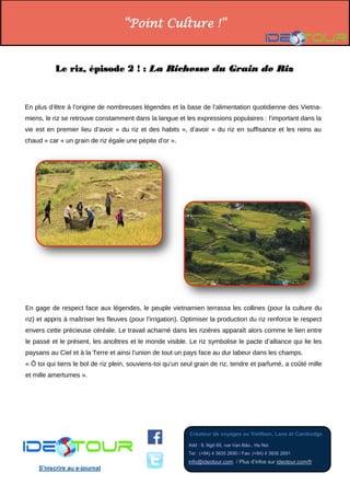 “Point Culture !” 
Créateur de voyages au VietNam, Laos et Cambodge 
Add : 9, Ngõ 65, rue Vạn Bảo., Ha Noi Tel : (+84) 4 3935 2690 / Fax: (+84) 4 3935 2691 info@ideotour.com / Plus d’infos sur ideotour.com/fr 
S’inscrire au e-journal 
Le riz, épisode 2 ! : La Richesse du Grain de Riz 
En plus d’être à l’origine de nombreuses légendes et la base de l’alimentation quotidienne des Vietna- miens, le riz se retrouve constamment dans la langue et les expressions populaires : l’important dans la vie est en premier lieu d’avoir « du riz et des habits », d’avoir « du riz en suffisance et les reins au chaud » car « un grain de riz égale une pépite d’or ». 
En gage de respect face aux légendes, le peuple vietnamien terrassa les collines (pour la culture du riz) et appris à maîtriser les fleuves (pour l’irrigation). Optimiser la production du riz renforce le respect envers cette précieuse céréale. Le travail acharné dans les rizières apparaît alors comme le lien entre le passé et le présent, les ancêtres et le monde visible. Le riz symbolise le pacte d’alliance qui lie les paysans au Ciel et à la Terre et ainsi l’union de tout un pays face au dur labeur dans les champs. 
« Ô toi qui tiens le bol de riz plein, souviens-toi qu'un seul grain de riz, tendre et parfumé, a coûté mille et mille amertumes ». 