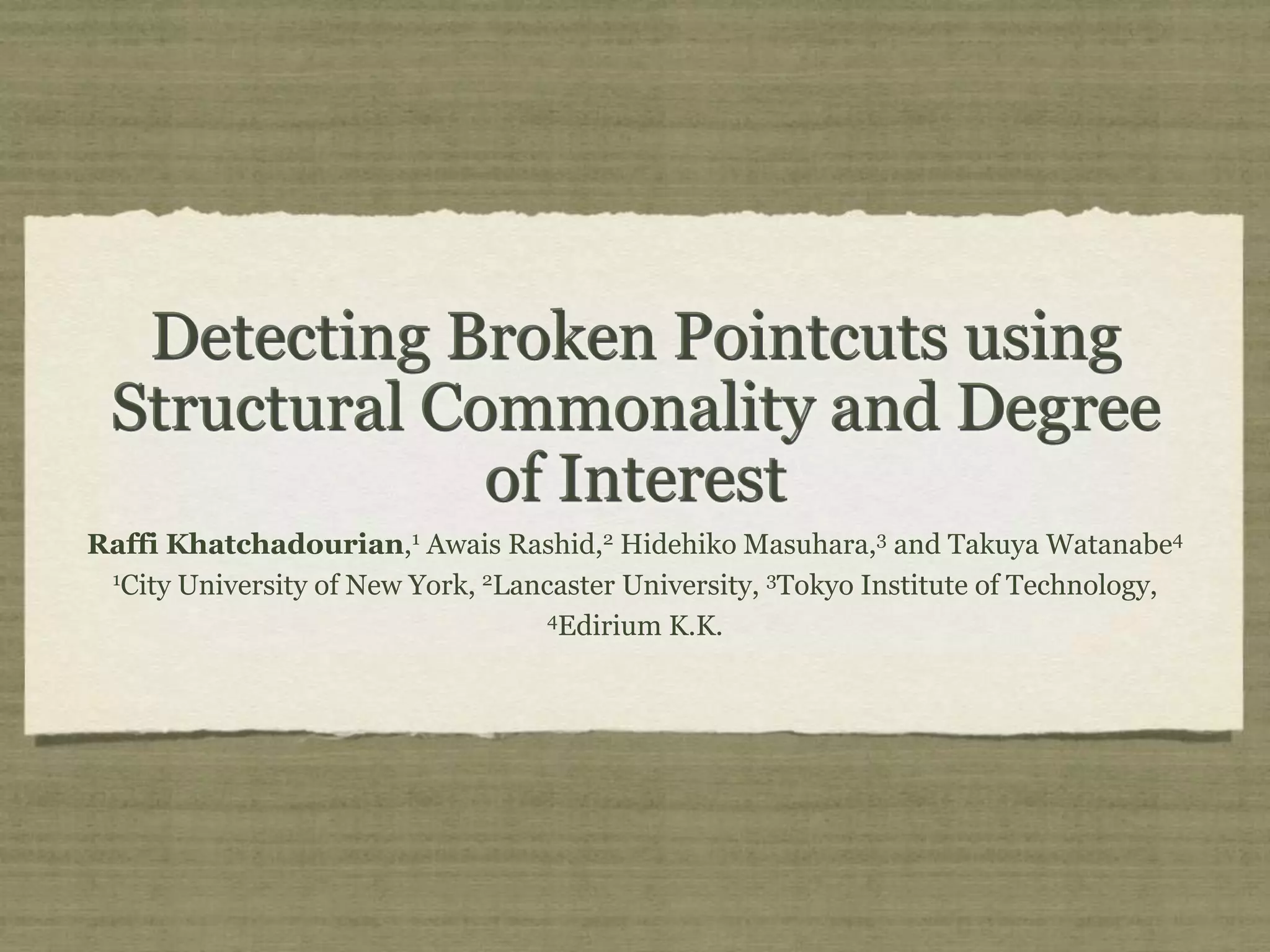 Detecting Broken Pointcuts using Structural Commonality and Degree of Interest Raffi Khatchadourian,1 Awais Rashid,2 Hidehiko Masuhara,3 and Takuya Watanabe4 1 City University of New York, 2 Lancaster University, 3 Tokyo Institute of Technology, 4 Edirium K.K. 