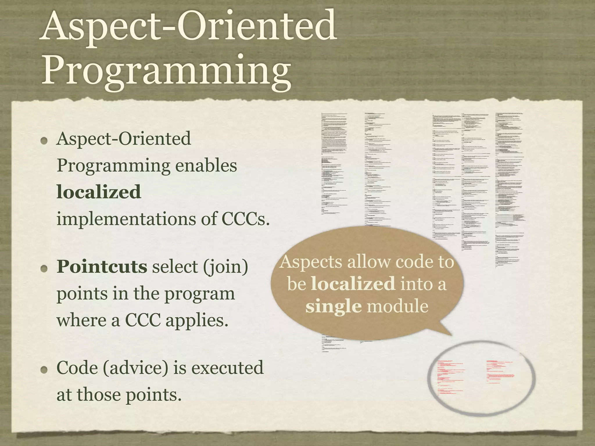 Crosscutting Concerns Crosscutting concerns (CCCs) affect many heterogenous software modules. /* * ==================================================================== * * The Apache Software License, Version 1.1 * * Copyright (c) 1999 The Apache Software Foundation. All rights * reserved. * * Redistribution and use in source and binary forms, with or without * modification, are permitted provided that the following conditions * are met: * * 1. Redistributions of source code must retain the above copyright * notice, this list of conditions and the following disclaimer. * * 2. Redistributions in binary form must reproduce the above copyright * notice, this list of conditions and the following disclaimer in * the documentation and/or other materials provided with the * distribution. * * 3. The end-user documentation included with the redistribution, if * any, must include the following acknowlegement: * "This product includes software developed by the * Apache Software Foundation (http://www.apache.org/)." * Alternately, this acknowlegement may appear in the software itself, * if and wherever such third-party acknowlegements normally appear. * * 4. The names "The Jakarta Project", "Tomcat", and "Apache Software * Foundation" must not be used to endorse or promote products derived * from this software without prior written permission. For written * permission, please contact apache@apache.org. * * 5. Products derived from this software may not be called "Apache" * nor may "Apache" appear in their names without prior written * permission of the Apache Group. * * THIS SOFTWARE IS PROVIDED ``AS IS'' AND ANY EXPRESSED OR IMPLIED * WARRANTIES, INCLUDING, BUT NOT LIMITED TO, THE IMPLIED WARRANTIES * OF MERCHANTABILITY AND FITNESS FOR A PARTICULAR PURPOSE ARE * DISCLAIMED. IN NO EVENT SHALL THE APACHE SOFTWARE FOUNDATION OR * ITS CONTRIBUTORS BE LIABLE FOR ANY DIRECT, INDIRECT, INCIDENTAL, * SPECIAL, EXEMPLARY, OR CONSEQUENTIAL DAMAGES (INCLUDING, BUT NOT * LIMITED TO, PROCUREMENT OF SUBSTITUTE GOODS OR SERVICES; LOSS OF * USE, DATA, OR PROFITS; OR BUSINESS INTERRUPTION) HOWEVER CAUSED AND * ON ANY THEORY OF LIABILITY, WHETHER IN CONTRACT, STRICT LIABILITY, * OR TORT (INCLUDING NEGLIGENCE OR OTHERWISE) ARISING IN ANY WAY OUT * OF THE USE OF THIS SOFTWARE, EVEN IF ADVISED OF THE POSSIBILITY OF * SUCH DAMAGE. * ==================================================================== * * This software consists of voluntary contributions made by many * individuals on behalf of the Apache Software Foundation. For more * information on the Apache Software Foundation, please see * <http://www.apache.org/>. * * [Additional notices, if required by prior licensing conditions] * */ package org.apache.tomcat.session; import org.apache.tomcat.core.*; import org.apache.tomcat.util.StringManager; import java.io.*; import java.net.*; import java.util.*; import javax.servlet.*; import javax.servlet.http.*; /** * Core implementation of an application level session * * @author James Duncan Davidson [duncan@eng.sun.com] * @author Jason Hunter [jch@eng.sun.com] * @author James Todd [gonzo@eng.sun.com] */ public class ApplicationSession implements HttpSession { private StringManager sm = StringManager.getManager("org.apache.tomcat.session"); private Hashtable values = new Hashtable(); private String id; private ServerSession serverSession; private Context context; private long creationTime = System.currentTimeMillis();; private long thisAccessTime = creationTime; private long lastAccessed = creationTime; private int inactiveInterval = -1; private boolean valid = true; ApplicationSession(String id, ServerSession serverSession, Context context) { this.serverSession = serverSession; this.context = context; this.id = id; this.inactiveInterval = context.getSessionTimeOut(); if (this.inactiveInterval != -1) { this.inactiveInterval *= 60; } } ServerSession getServerSession() { return serverSession; } /** * Called by context when request comes in so that accesses and * inactivities can be dealt with accordingly. */ void accessed() { // set last accessed to thisAccessTime as it will be left over // from the previous access lastAccessed = thisAccessTime; thisAccessTime = System.currentTimeMillis(); validate(); } void validate() { // if we have an inactive interval, check to see if we've exceeded it if (inactiveInterval != -1) { int thisInterval = (int)(System.currentTimeMillis() - lastAccessed) / 1000; if (thisInterval > inactiveInterval) { invalidate(); } } } // HTTP SESSION IMPLEMENTATION METHODS public String getId() { if (valid) { return id; } else { String msg = sm.getString("applicationSession.session.ise"); throw new IllegalStateException(msg); } } public long getCreationTime() { if (valid) { return creationTime; } else { String msg = sm.getString("applicationSession.session.ise"); throw new IllegalStateException(msg); } } /** * * @deprecated */ public HttpSessionContext getSessionContext() { return new SessionContextImpl(); } public long getLastAccessedTime() { if (valid) { return lastAccessed; } else { String msg = sm.getString("applicationSession.session.ise"); throw new IllegalStateException(msg); } } public void invalidate() { serverSession.removeApplicationSession(context); // remove everything in the session Enumeration enum = values.keys(); while (enum.hasMoreElements()) { String name = (String)enum.nextElement(); removeValue(name); } valid = false; } public boolean isNew() { if (! valid) { String msg = sm.getString("applicationSession.session.ise"); throw new IllegalStateException(msg); } if (thisAccessTime == creationTime) { return true; } else { return false; } } /** * @deprecated */ public void putValue(String name, Object value) { setAttribute(name, value); } public void setAttribute(String name, Object value) { if (! valid) { String msg = sm.getString("applicationSession.session.ise"); throw new IllegalStateException(msg); } if (name == null) { String msg = sm.getString("applicationSession.value.iae"); throw new IllegalArgumentException(msg); } removeValue(name); // remove any existing binding if (value != null && value instanceof HttpSessionBindingListener) { HttpSessionBindingEvent e = new HttpSessionBindingEvent(this, name); ((HttpSessionBindingListener)value).valueBound(e); } values.put(name, value); } /** * @deprecated */ public Object getValue(String name) { return getAttribute(name); } public Object getAttribute(String name) { if (! valid) { String msg = sm.getString("applicationSession.session.ise"); throw new IllegalStateException(msg); } if (name == null) { String msg = sm.getString("applicationSession.value.iae"); throw new IllegalArgumentException(msg); } return values.get(name); } /** * @deprecated */ public String[] getValueNames() { Enumeration e = getAttributeNames(); Vector names = new Vector(); while (e.hasMoreElements()) { names.addElement(e.nextElement()); } String[] valueNames = new String[names.size()]; names.copyInto(valueNames); return valueNames; } public Enumeration getAttributeNames() { if (! valid) { String msg = sm.getString("applicationSession.session.ise"); throw new IllegalStateException(msg); } Hashtable valuesClone = (Hashtable)values.clone(); return (Enumeration)valuesClone.keys(); } /** * @deprecated */ public void removeValue(String name) { removeAttribute(name); } public void removeAttribute(String name) { if (! valid) { String msg = sm.getString("applicationSession.session.ise"); throw new IllegalStateException(msg); } if (name == null) { String msg = sm.getString("applicationSession.value.iae"); throw new IllegalArgumentException(msg); } Object o = values.get(name); if (o instanceof HttpSessionBindingListener) { HttpSessionBindingEvent e = new HttpSessionBindingEvent(this,name); ((HttpSessionBindingListener)o).valueUnbound(e); } values.remove(name); } public void setMaxInactiveInterval(int interval) { if (! valid) { String msg = sm.getString("applicationSession.session.ise"); throw new IllegalStateException(msg); } inactiveInterval = interval; } public int getMaxInactiveInterval() { if (! valid) { String msg = sm.getString("applicationSession.session.ise"); throw new IllegalStateException(msg); } return inactiveInterval; } } //----------------------------------------------------------------------- package org.apache.tomcat.session; import org.apache.tomcat.core.*; import org.apache.tomcat.util.StringManager; import java.io.*; import java.net.*; import java.util.*; import javax.servlet.*; import javax.servlet.http.*; /** * Core implementation of a server session * * @author James Duncan Davidson [duncan@eng.sun.com] * @author James Todd [gonzo@eng.sun.com] */ public class ServerSession { private StringManager sm = StringManager.getManager("org.apache.tomcat.session"); private Hashtable values = new Hashtable(); private Hashtable appSessions = new Hashtable(); private String id; private long creationTime = System.currentTimeMillis();; private long thisAccessTime = creationTime; private long lastAccessed = creationTime; private int inactiveInterval = -1; ServerSession(String id) { this.id = id; } public String getId() { return id; } public long getCreationTime() { return creationTime; } public long getLastAccessedTime() { return lastAccessed; } public ApplicationSession getApplicationSession(Context context, boolean create) { ApplicationSession appSession = (ApplicationSession)appSessions.get(context); if (appSession == null && create) { // XXX // sync to ensure valid? appSession = new ApplicationSession(id, this, context); appSessions.put(context, appSession); } // XXX // make sure that we haven't gone over the end of our // inactive interval -- if so, invalidate and create // a new appSession return appSession; } void removeApplicationSession(Context context) { appSessions.remove(context); } /** * Called by context when request comes in so that accesses and * inactivities can be dealt with accordingly. */ void accessed() { // set last accessed to thisAccessTime as it will be left over // from the previous access lastAccessed = thisAccessTime; thisAccessTime = System.currentTimeMillis(); } void validate() void validate() { // if we have an inactive interval, check to see if // we've exceeded it if (inactiveInterval != -1) { int thisInterval = (int)(System.currentTimeMillis() - lastAccessed) / 1000; if (thisInterval > inactiveInterval) { invalidate(); ServerSessionManager ssm = ServerSessionManager.getManager(); ssm.removeSession(this); } } } synchronized void invalidate() { Enumeration enum = appSessions.keys(); while (enum.hasMoreElements()) { Object key = enum.nextElement(); ApplicationSession appSession = (ApplicationSession)appSessions.get(key); appSession.invalidate(); } } public void putValue(String name, Object value) { if (name == null) { String msg = sm.getString("serverSession.value.iae"); throw new IllegalArgumentException(msg); } removeValue(name); // remove any existing binding values.put(name, value); } public Object getValue(String name) { if (name == null) { String msg = sm.getString("serverSession.value.iae"); throw new IllegalArgumentException(msg); } return values.get(name); } public Enumeration getValueNames() { return values.keys(); } public void removeValue(String name) { values.remove(name); } public void setMaxInactiveInterval(int interval) { inactiveInterval = interval; } public int getMaxInactiveInterval() { return inactiveInterval; } // XXX // sync'd for safty -- no other thread should be getting something // from this while we are reaping. This isn't the most optimal // solution for this, but we'll determine something else later. synchronized void reap() { Enumeration enum = appSessions.keys(); while (enum.hasMoreElements()) { Object key = enum.nextElement(); ApplicationSession appSession = (ApplicationSession)appSessions.get(key); appSession.validate(); } } } ; /** * Standard implementation of the <b>Session</b> interface. This object is * serializable, so that it can be stored in persistent storage or transferred * to a different JVM for distributable session support. * <p> * <b>IMPLEMENTATION NOTE</b>: An instance of this class represents both the * internal (Session) and application level (HttpSession) view of the session. * However, because the class itself is not declared public, Java logic outside * of the <code>org.apache.tomcat.session</code> package cannot cast an * HttpSession view of this instance back to a Session view. * * @author Craig R. McClanahan * @version $Revision: 1.2 $ $Date: 2000/05/15 17:54:10 $ */ final class StandardSession implements HttpSession, Session { // ----------------------------------------------------------- Constructors /** * Construct a new Session associated with the specified Manager. * * @param manager The manager with which this Session is associated */ public StandardSession(Manager manager) { super(); this.manager = manager; } /** * The last accessed time for this Session. */ private long lastAccessedTime = creationTime; /** * The Manager with which this Session is associated. */ private Manager manager = null; /** * The maximum time interval, in seconds, between client requests before * the servlet container may invalidate this session. A negative time * indicates that the session should never time out. */ private int maxInactiveInterval = -1; /** * Flag indicating whether this session is new or not. */ private boolean isNew = true; /** * Flag indicating whether this session is valid or not. */ private boolean isValid = false; /** * The string manager for this package. */ private StringManager sm = StringManager.getManager("org.apache.tomcat.session"); /** * The HTTP session context associated with this session. */ private static HttpSessionContext sessionContext = null; /** * The current accessed time for this session. */ private long thisAccessedTime = creationTime; // ----------------------------------------------------- Session Properties /** * Set the creation time for this session. This method is called by the * Manager when an existing Session instance is reused. * * @param time The new creation time */ public void setCreationTime(long time) { this.creationTime = time; this.lastAccessedTime = time; this.thisAccessedTime = time; } /** * Return the session identifier for this session. */ public String getId() { return (this.id); } /** * Set the session identifier for this session. * * @param id The new session identifier */ public void setId(String id) { if ((this.id != null) && (manager != null) && (manager instanceof ManagerBase)) ((ManagerBase) manager).remove(this); this.id = id; if ((manager != null) && (manager instanceof ManagerBase)) ((ManagerBase) manager).add(this); } /** * Return descriptive information about this Session implementation and * the corresponding version number, in the format * <code>&lt;description&gt;/&lt;version&gt;</code>. */ public String getInfo() { return (this.info); } /** * Return the last time the client sent a request associated with this * session, as the number of milliseconds since midnight, January 1, 1970 * GMT. Actions that your application takes, such as getting or setting * a value associated with the session, do not affect the access time. */ public long getLastAccessedTime() { return (this.lastAccessedTime); } /** * Return the Manager within which this Session is valid. */ public Manager getManager() { return (this.manager); } /** * Set the Manager within which this Session is valid. * * @param manager The new Manager */ public void setManager(Manager manager) { this.manager = manager; } /** * Return the maximum time interval, in seconds, between client requests * before the servlet container will invalidate the session. A negative * time indicates that the session should never time out. * * @exception IllegalStateException if this method is called on * an invalidated session */ public int getMaxInactiveInterval() { return (this.maxInactiveInterval); /** * Update the accessed time information for this session. This method * should be called by the context when a request comes in for a particular * session, even if the application does not reference it. */ public void access() { this.lastAccessedTime = this.thisAccessedTime; this.thisAccessedTime = System.currentTimeMillis(); this.isNew=false; } /** * Perform the internal processing required to invalidate this session, * without triggering an exception if the session has already expired. */ public void expire() { // Remove this session from our manager's active sessions if ((manager != null) && (manager instanceof ManagerBase)) ((ManagerBase) manager).remove(this); // Unbind any objects associated with this session Vector results = new Vector(); Enumeration attrs = getAttributeNames(); while (attrs.hasMoreElements()) { String attr = (String) attrs.nextElement(); results.addElement(attr); } Enumeration names = results.elements(); while (names.hasMoreElements()) { String name = (String) names.nextElement(); removeAttribute(name); } // Mark this session as invalid setValid(false); } /** } /** * Set the <code>isNew</code> flag for this session. * * @param isNew The new value for the <code>isNew</code> flag */ void setNew(boolean isNew) { this.isNew = isNew; } /** * Set the <code>isValid</code> flag for this session. * * @param isValid The new value for the <code>isValid</code> flag */ void setValid(boolean isValid) { this.isValid = isValid; } // ------------------------------------------------- HttpSession Properties /** * Return the time when this session was created, in milliseconds since * midnight, January 1, 1970 GMT. * * @exception IllegalStateException if this method is called on an * invalidated session */ public long getCreationTime() { return (this.creationTime); } /** * Return the session context with which this session is associated. * * @deprecated As of Version 2.1, this method is deprecated and has no * replacement. It will be removed in a future version of the * Java Servlet API. */ public HttpSessionContext getSessionContext() { if (sessionContext == null) sessionContext = new StandardSessionContext(); return (sessionContext); } // ----------------------------------------------HttpSession Public Methods /** * Return the object bound with the specified name in this session, or * <code>null</code> if no object is bound with that name. * * @param name Name of the attribute to be returned * * @exception IllegalStateException if this method is called on an * invalidated session */ public Object getAttribute(String name) { return (attributes.get(name)); } /** * Return an <code>Enumeration</code> of <code>String</code> objects * containing the names of the objects bound to this session. * * @exception IllegalStateException if this method is called on an * invalidated session */ public Enumeration getAttributeNames() { return (attributes.keys()); } /** * Return the object bound with the specified name in this session, or * <code>null</code> if no object is bound with that name. * * @param name Name of the value to be returned * * @exception IllegalStateException if this method is called on an * invalidated session * * @deprecated As of Version 2.2, this method is replaced by * <code>getAttribute()</code> */ public Object getValue(String name) { return (getAttribute(name)); } /** * Return the set of names of objects bound to this session. If there * are no such objects, a zero-length array is returned. * * @exception IllegalStateException if this method is called on an * invalidated session * * @deprecated As of Version 2.2, this method is replaced by * <code>getAttributeNames()</code> */ public String[] getValueNames() { Vector results = new Vector(); Enumeration attrs = getAttributeNames(); while (attrs.hasMoreElements()) { String attr = (String) attrs.nextElement(); results.addElement(attr); } String names[] = new String[results.size()]; for (int i = 0; i < names.length; i++) names[i] = (String) results.elementAt(i); return (names); } /** * Invalidates this session and unbinds any objects bound to it. * * @exception IllegalStateException if this method is called on * an invalidated session */ public void invalidate() { // Cause this session to expire expire(); } /** * Return <code>true</code> if the client does not yet know about the * session, or if the client chooses not to join the session. For * example, if the server used only cookie-based sessions, and the client * has disabled the use of cookies, then a session would be new on each * request. * * @exception IllegalStateException if this method is called on an * invalidated session */ public boolean isNew() { return (this.isNew); } * Remove the object bound with the specified name from this session. If * the session does not have an object bound with this name, this method * does nothing. * <p> * After this method executes, and if the object implements * <code>HttpSessionBindingListener</code>, the container calls * <code>valueUnbound()</code> on the object. * * @param name Name of the object to remove from this session. * * @exception IllegalStateException if this method is called on an * invalidated session */ public void removeAttribute(String name) { synchronized (attributes) { Object object = attributes.get(name); if (object == null) return; attributes.remove(name); // System.out.println( "Removing attribute " + name ); if (object instanceof HttpSessionBindingListener) { ((HttpSessionBindingListener) object).valueUnbound (new HttpSessionBindingEvent((HttpSession) this, name)); } } } * Bind an object to this session, using the specified name. If an object * of the same name is already bound to this session, the object is * replaced. * <p> * After this method executes, and if the object implements * <code>HttpSessionBindingListener</code>, the container calls * <code>valueBound()</code> on the object. * * @param name Name to which the object is bound, cannot be null * @param value Object to be bound, cannot be null * * @exception IllegalArgumentException if an attempt is made to add a * non-serializable object in an environment marked distributable. * @exception IllegalStateException if this method is called on an * invalidated session */ public void setAttribute(String name, Object value) { if ((manager != null) && manager.getDistributable() && !(value instanceof Serializable)) throw new IllegalArgumentException (sm.getString("standardSession.setAttribute.iae")); synchronized (attributes) { removeAttribute(name); attributes.put(name, value); if (value instanceof HttpSessionBindingListener) ((HttpSessionBindingListener) value).valueBound (new HttpSessionBindingEvent((HttpSession) this, name)); } } // -------------------------------------------- HttpSession Private Methods /** * Read a serialized version of this session object from the specified * object input stream. * <p> * <b>IMPLEMENTATION NOTE</b>: The reference to the owning Manager * is not restored by this method, and must be set explicitly. * * @param stream The input stream to read from * * @exception ClassNotFoundException if an unknown class is specified * @exception IOException if an input/output error occurs */ private void readObject(ObjectInputStream stream) throws ClassNotFoundException, IOException { // Deserialize the scalar instance variables (except Manager) creationTime = ((Long) stream.readObject()).longValue(); id = (String) stream.readObject(); lastAccessedTime = ((Long) stream.readObject()).longValue(); maxInactiveInterval = ((Integer) stream.readObject()).intValue(); isNew = ((Boolean) stream.readObject()).booleanValue(); isValid = ((Boolean) stream.readObject()).booleanValue(); // Deserialize the attribute count and attribute values int n = ((Integer) stream.readObject()).intValue(); for (int i = 0; i < n; i++) { String name = (String) stream.readObject(); Object value = (Object) stream.readObject(); attributes.put(name, value); } } /** * Write a serialized version of this session object to the specified * object output stream. * <p> * <b>IMPLEMENTATION NOTE</b>: The owning Manager will not be stored * in the serialized representation of this Session. After calling * <code>readObject()</code>, you must set the associated Manager * explicitly. * <p> * <b>IMPLEMENTATION NOTE</b>: Any attribute that is not Serializable * will be silently ignored. If you do not want any such attributes, * be sure the <code>distributable</code> property of our associated * Manager is set to <code>true</code>. * * @param stream The output stream to write to * * @exception IOException if an input/output error occurs */ private void writeObject(ObjectOutputStream stream) throws IOException { // Write the scalar instance variables (except Manager) stream.writeObject(new Long(creationTime)); stream.writeObject(id); stream.writeObject(new Long(lastAccessedTime)); stream.writeObject(new Integer(maxInactiveInterval)); stream.writeObject(new Boolean(isNew)); stream.writeObject(new Boolean(isValid)); // Accumulate the names of serializable attributes Vector results = new Vector(); Enumeration attrs = getAttributeNames(); while (attrs.hasMoreElements()) { String attr = (String) attrs.nextElement(); Object value = attributes.get(attr); if (value instanceof Serializable) results.addElement(attr); } // Serialize the attribute count and the attribute values stream.writeObject(new Integer(results.size())); Enumeration names = results.elements(); while (names.hasMoreElements()) { String name = (String) names.nextElement(); stream.writeObject(name); stream.writeObject(attributes.get(name)); } } crosscut invalidate(StandardSession s): s & (int getMaxInactiveInterval() | long getCreationTime() | Object getAttribute(String) | Enumeration getAttributeNames() | String[] getValueNames() | void invalidate() | boolean isNew() | void removeAttribute(String) | void setAttribute(String, Object)); static advice(StandardSession s): invalidate(s) { before { if (!s.isValid()) throw new IllegalStateException (s.sm.getString("standardSession." + thisJoinPoint.methodName + ".ise")); } } } // -------------------------------------------------------------- Private Class /** * This class is a dummy implementation of the <code>HttpSessionContext</code> * interface, to conform to the requirement that such an object be returned * when <code>HttpSession.getSessionContext()</code> is called. * * @author Craig R. McClanahan * * @deprecated As of Java Servlet API 2.1 with no replacement. The * interface will be removed in a future version of this API. */ final class StandardSessionContext implements HttpSessionContext { private Vector dummy = new Vector(); /** * Return the session identifiers of all sessions defined * within this context. * * @deprecated As of Java Servlet API 2.1 with no replacement. * This method must return an empty <code>Enumeration</code> * and will be removed in a future version of the API. */ public Enumeration getIds() { return (dummy.elements()); } /** * Return the <code>HttpSession</code> associated with the * specified session identifier. * * @param id Session identifier for which to look up a session * * @deprecated As of Java Servlet API 2.1 with no replacement. * This method must return null and will be removed in a * future version of the API. */ public HttpSession getSession(String id) { return (null); } } 