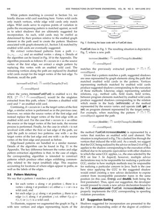 not be currently advised. This definition differs slightly
from those typically given in the literature [16], [43] and
helps simplify the algorithm presentation. Moreover, we
treat a PCE as selecting a subset of these shadows, i.e., we
assume that the PCE is free of dynamic conditions. This
allows us to exploit solely static information in our analysis.
Section 4.1 discusses how our implementation conserva-
tively relaxes this assumption so that PCEs utilizing
dynamic conditions may nevertheless be used as input to
our tool. The evaluation results reported in Section 4.4
indicate that the impact of this limitation is minimal and
that our current approach can be useful. There is evidence
that suggests that most PCEs do not take advantage of
dynamic conditions [2].
Shadows corresponding to method declarations enable
method vertices, i.e., for a graph CGþ
¼ ðV ; E; R; ‘Þ we say
that a vertex v 2 V is associated with (or enabled w.r.t.) a
PCE iff v represents a method whose corresponding method
execution-join point shadow is selected by the PCE. Thus, a
vertex representing the method m would be considered
enabled w.r.t. a PCE that selects a method execution-join
point for m.
For a graph built from the example in Fig. 1, the vertices
representing the methods DieselEngine.increase(Fuel) and
ElectricMotor.increase(Current) would be considered en-
abled w.r.t. the PCE found on line 3, Fig. 2. The graph
subset in Fig. 6 illustrates this; the vertices representing
these methods are shaded.
While shadows corresponding to method declarations
enable method vertices, shadows corresponding to sites
(call-sites, field access, etc.) enable edges. We say that an
edge ðu; vÞ 2 E is enabled w.r.t. a PCE iff
. the edge is labeled as either a method call,
i.e., CallsMethodðu; vÞ holds, a field read, i.e.,
GetsFieldðu; vÞ holds, or a field write, i.e.,
SetsFieldðu; vÞ holds, and
. there exists a corresponding method call-, field get-,
or field set-join point shadow selected by the PCE
such that the called method, the read field, or the
written field, respectively, is the one represented by
vertex v, and the shadow resides within the body of
the method represented by vertex u.
For example, an edge representing a call from a method
m to a method n would be considered enabled w.r.t. a PCE
selecting a method call shadow for n originating in the body
(or in AspectJ terminology, withincode) of m. Note that the
difference between a method execution-join point and a
method call-join point is that in the former, the correspond-
ing shadow lies at the declaration of the invoked method,
while in the latter, it lies at the site of the method invocation,
i.e., the client code. Section 4.1 discusses how our
implementation leverages existing tool support to deduce
enabled graph elements.
3.5 Pattern Extraction
Once we associate (enable) graph elements with the input
PCE, (see Section 3.4), we analyze structural commonality
between these elements with the hope that future elements
whose shadows should be included in a new version of the
PCE may exhibit similar structural characteristics with a
particular level of confidence. Note that we only take
advantage of structural commonality between program
elements and not other kinds of commonality, e.g., string
similarity of method names. We are interested in exploiting
information pertaining to the structure and organization of
the base code when related to PCEs.
Recall that (increase(Fuel) and increase(Current)), whose
corresponding execution was selected by (execution(void
increase(Energy+))), both contained calls to (notifyChange-
In(Fuel) and notifyChangeIn(Current)), which read from
(overallSpeed). Deliberately, this information is expressed
by two paths (sequences of connected edges) increase(Fuel)
e
 overallSpeed and increase(Energy) e
 overallSpeed in
Fig. 6. We capture commonality associated with such graph
elements by extracting patterns from paths in which they are
contained. These patterns, which convey general “shapes”
(in terms of paths) of the graph surrounding the enabled
graph elements, i.e., graph elements representing program
elements corresponding to join point shadows selected by
the input PCE, will ultimately be applied to graphs
computed from subsequent versions to uncover new
elements displaying the captured commonality.
For each enabled (w.r.t. the input PCE) vertex v and edge
ðu; vÞ, we extract patterns from finite, acyclic paths of length
(in terms of edges) k passing through v and along ðu; vÞ,
respectively. The maximum analysis depth parameter k, an
input to the algorithm, controls tractability by restricting
the depth of satisfied relations analyzed and, conse-
quently, limits the length of the patterns derived. Section
4.2 discusses our choice for k in our evaluation. An
example of such a path when taking the enabled vertex
v ¼ increaseðFuelÞ a n d k ¼ 2 i s increaseFuelðFuelÞ cm
À!
notifyChangeInðFuelÞ gf
À! overallSpeed, where edge labels cm
and gf refer to the satisfied relations CallsMethod and
GetsField, respectively.
Intuitively, patterns are constructed from paths so that
paths matching the pattern are ones that share common
origins or sinks with the original path. Also, vertices in the
matching paths are connected via similar (in terms of labels)
edges as the vertices in the original path.
We consider two kinds of patterns, those derived from
enabled vertices, called vertex-based patterns, and those
from enabled edges, called edge-based patterns. A vertex-
based pattern is obtained from a path by replacing vertices
along the path with vertex wild cards. Vertex-based patterns
are used for suggesting method execution join points. An
edge-based pattern is obtained by not only replacing
vertices with vertex wild cards, but also a certain edge
with an edge wild card. Edge-based patterns are used for
suggesting site-based (e.g., call-site, field-set) join points.
The replacing edge wild card is related to the site-based
shadow to be suggested.
Vertex-based patterns will contain all but one (nonwild)
concrete vertex; this is the element representing the
common source or sink. Every edge in a vertex-based
pattern is concrete so that paths containing similarity
connected vertices can be matched with the pattern. There
are no edge wild cards in a vertex-based pattern. Edge-
based patterns are similar to vertex-based patterns with the
exception of the single edge wild card mentioned above.
KHATCHADOURIAN ET AL.: POINTCUT REJUVENATION: RECOVERING POINTCUT EXPRESSIONS IN EVOLVING ASPECT-ORIENTED... 647
 