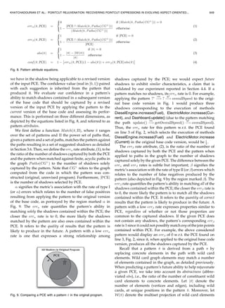 While pattern matching is covered in Section 3.6, we
briefly discuss wild card matching here. Vertex wild cards
only match vertices, while edge wild cards only match
edges. Wild cards serve to express points of variation in
paths the encompassing pattern is matched against, as well
as to select shadows that are ultimately suggested for
incorporation. As such, wild cards may be enabled as
determined by their position relative to the enabled graph
element in the path used to create the pattern. Shadows
associated with graph elements (cf., Section 3.4) matched by
enabled wild cards are eventually suggested.
We extract vertex-based patterns from a path  ¼
he1; e2; . . . ; eni and an enabled vertex v along . Details of
the algorithm can be found in Fig. 10 in the Appendix. The
algorithm proceeds as follows: If v occurs in  as the source
vertex of the first edge, we extract a single pattern by
replacing this vertex with an enabled wild card. The
remaining vertices along the path are replaced by disabled
wild cards except for the target vertex of the last edge. To
illustrate, recall the path
increaseFuelðFuelÞ À!
cm
notifyChangeInðFuelÞ
À!
gf
overallSpeed
where the vertex increaseFuel(Fuel) is enabled w.r.t. the
PCE. f?Ã
À!
cm
? À!
gf
overallSpeedg would be the singleton
extracted from this path, where ? denotes a disabled wild
card and ?Ã
an enabled wild card.
Continuing, if v occurs in  as the target vertex of the first
edge, a similar action is performed as in the previous case;
however, we retain the source vertex of the first edge and
instead replace the target vertex of the first edge with an
enabled wild card. For the case that v occurs in  as either
the source or the target vertex of the last node, the reverse
process is performed. Finally, for the case in which v is not
involved with either the first or last edge of the path, we
split the path to extract two patterns: one with v as the
target vertex of the last edge and one with v as the source
vertex of the first edge and proceed as before.
Edge-based patterns are handled in a similar manner.
Details of the algorithm can be found in Fig. 11 in the
Appendix. The key difference between the vertex and edge
pattern extraction algorithms is that, in the case of edges,
the corresponding algorithm is intended to construct
patterns which produce other edges exhibiting common-
ality related to the input (enabled) edge. This requires
accounting for locations of where edges appear in paths, as
well as the labels of the edges.
3.6 Pattern Matching
We say that a pattern ^ matches a path  iff
. for each vertex u along  at position i, there is a
vertex v along ^ at position i s.t. either u ¼ v or v is a
wild card, and
. for each edge ðp; qÞ along  at position j, there is an
edge ðs; tÞ along ^ at position j s.t. either ‘ðp; qÞ ¼
‘ðs; tÞ or ðs; tÞ is a wild card.
To illustrate, suppose we augmented the graph in Fig. 6
with new vertices and edges representing facets of the
FuelCell class in Fig. 3. The resulting situation is depicted in
Fig. 7, where a new path
increaseðdoubleÞ À!
cm
notifyChangeInðdoubleÞ
À!
gf
overallSpeed
matches the previously extracted pattern ?Ã
À!
cm
? À!
gf
overallSpeed.
Given that a pattern matches a path, suggested shadows
are ones represented by graph elements along the path that
matched enabled wild cards in the pattern. Vertices
representing methods matched by enabled wild cards
produce suggested shadows corresponding to the execution
of those methods. Likewise, edges representing satisfied
relations, e.g., method calls, field reads, field writes,
between program elements matched by enabled wild cards
produce suggested shadows corresponding to the relation
which reside in the body (withincode) of the method
represented by the source vertex and operate (call, get, or
set) on program element represented by the target vertex.
For example, when matching the pattern ?Ã
À!
cm
? À!
gm
overallSpeed against the path
increaseðdoubleÞ À!
cm
notifyChangeInðdoubleÞ
À!
gf
overallSpeed;
the method FuelCell.increase(double) is represented by a
vertex that matches an enabled wild card element. The
situation is emphasized in Fig. 7 by a dashed line through the
vertices that induced the wild card. As a result, we suggest
that the CCC being realized by the advice on lines 2-4 of Fig. 2
applies to the shadow corresponding to the execution of this
method due to its semantic equivalence with other shadows
to which the same CCC applies, i.e., the ones selected by the
PCE on line 3. In AspectJ, however, multiple advice
declarations may to be responsible for realizing a particular
CCC, similar to how multiple methods may be responsible
for realizing a particular concern in Java. Such is the case
here since applying the CCC to the suggested shadow
would entail creating a new advice declaration to expose
context from incompatible parameter types in the same
position (in this case, Energy and double, both being the
first parameter). Thus, upon our suggestion, the developer
would proceed to create a new advice declaration bound to
the PCE execution(void FuelCell. increase(double)) that
properly implements the CCC corresponding to speeding
violation prevention.
3.7 Suggestion Sorting
Shadows suggested for incorporation are presented to the
developer in descending order of the degree of confidence
648 IEEE TRANSACTIONS ON SOFTWARE ENGINEERING, VOL. 38, NO. 3, MAY/JUNE 2012
Fig. 7. Evolving the base code with a FuelCell class.
 