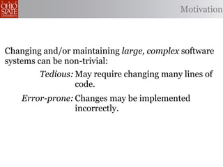 Motivation



Changing and/or maintaining large, complex software
systems can be non-trivial:
        Tedious: May require changing many lines of
                 code.
    Error-prone: Changes may be implemented
                 incorrectly.
                May miss opportunities to produce
Omission-prone:
                better code.
 
